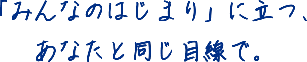 「みんなのはじまり」に立つ、あなたと同じ目線で。